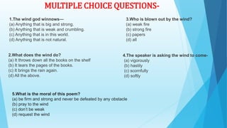 1.The wind god winnows—
(a) Anything that is big and strong.
(b) Anything that is weak and crumbling.
(c) Anything that is in this world.
(d) Anything that is not natural.
2.What does the wind do?
(a) It throws down all the books on the shelf
(b) It tears the pages of the books.
(c) It brings the rain again.
(d) All the above.
3.Who is blown out by the wind?
(a) weak fire
(b) strong fire
(c) papers
(d) all
4.The speaker is asking the wind to come-
(a) vigorously
(b) hastily
(c) scornfully
(d) softly
MULTIPLE CHOICE QUESTIONS-
5.What is the moral of this poem?
(a) be firm and strong and never be defeated by any obstacle
(b) pray to the wind
(c) don’t be weak
(d) request the wind
 