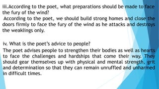 iii.According to the poet, what preparations should be made to face
the fury of the wind?
According to the poet, we should build strong homes and close the
doors firmly to face the fury of the wind as he attacks and destroys
the weaklings only.
iv. What is the poet’s advice to people?
The poet advises people to strengthen their bodies as well as hearts
to face the challenges and hardships that come their way. They
should gear themselves up with physical and mental strength, grit
and determination so that they can remain unruffled and unharmed
in difficult times.
 