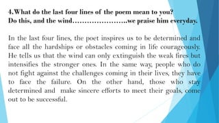 4.What do the last four lines of the poem mean to you?
Do this, and the wind…………………..we praise him everyday.
In the last four lines, the poet inspires us to be determined and
face all the hardships or obstacles coming in life courageously.
He tells us that the wind can only extinguish the weak fires but
intensifies the stronger ones. In the same way, people who do
not fight against the challenges coming in their lives, they have
to face the failure. On the other hand, those who stay
determined and make sincere efforts to meet their goals, come
out to be successful.
 