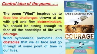 The poem "Wind" inspires us to
face the challenges thrown at us
with grit and firm determination.
We should be strong enough to
face all the hardships of life with
courage.
Wind symbolizes problems and
obstacles that we all face and go
through at some point of time in
our lives.
Central idea of the poem……
 