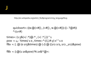 J		http://en.wikipedia.org/wiki/J_%28programming_language%29quicksort=: (($:@(<#[) , (=#[) , $:@(>#[)) ({~ ?@#)) ^:(1<#) times=: (1 5&(+/ .*)@:* , (+/ .* |.)) " 1pow  =: 4 : 'times/ 1 0 , times~^:(I.|.#:y) x' " 1 0f8a  =: {. @ (0 1r5&times) @ (-/) @ ((1r2 1r2,:1r2 _1r2)&pow)f8b  =: {:@(1 1x&pow) % 2x&^@<: