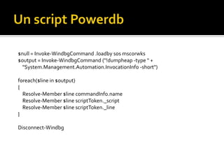 Un script Powerdb$null = Invoke-WindbgCommand .loadby sos mscorwks$output = Invoke-WindbgCommand ("!dumpheap -type " +     "System.Management.Automation.InvocationInfo -short") foreach($line in $output) {     Resolve-Member $line commandInfo.name     Resolve-Member $line scriptToken._script    Resolve-Member $line scriptToken._line} Disconnect-Windbg