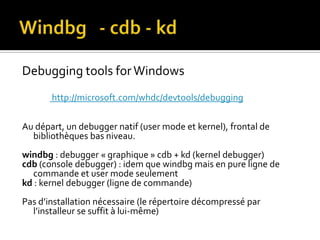 Windbg   - cdb - kdDebuggingtools for Windows http://microsoft.com/whdc/devtools/debuggingAu départ, un debugger natif (user mode et kernel), frontal de bibliothèques bas niveau.windbg : debugger « graphique » cdb + kd (kernel debugger)cdb (console debugger) : idem que windbg mais en pure ligne de commande et user mode seulementkd: kernel debugger (ligne de commande)Pas d’installation nécessaire (le répertoire décompressé par l’installeur se suffit à lui-même)