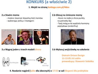 KONKURS (a właściwie 2)
1. Wejdź na stronę bottega.com.pl/4dev
2.a Stwórz mema
- możesz stworzyć dowolną ilość memów
- wybierając jedną z 3 kategorii:
2.b Głosuj na śmieszne memy
- Azure na node.js zlicza punkty
na potrzeby 3.a
- Twój mózg w tle wydziela hormony
peptydowe (endorfiny)
3.a Wygraj jeden z trzech modeli drona 3.b Wylosuj wejściówkę na szkolenie
Domain Driven Design
11-13.05.16 Lublin
prowadzący: Sławomir Sobótka
4. Rozdanie nagórd (tylko dla obecnych) o 17:55 w sali Eksperci dla praktyków
 