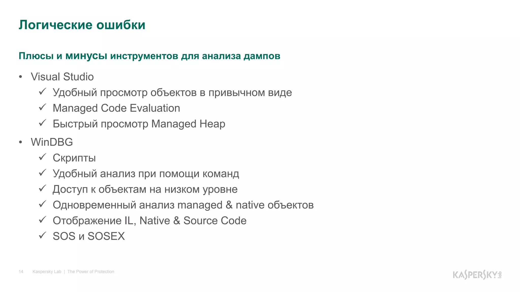 Плюсы и минусы инструментов для анализа дампов
Kaspersky Lab | The Power of Protection14
• Visual Studio
 Удобный просмотр объектов в привычном виде
 Managed Code Evaluation
 Быстрый просмотр Managed Heap
• WinDBG
 Скрипты
 Удобный анализ при помощи команд
 Доступ к объектам на низком уровне
 Одновременный анализ managed & native объектов
 Отображение IL, Native & Source Code
 SOS и SOSEX
Логические ошибки
 