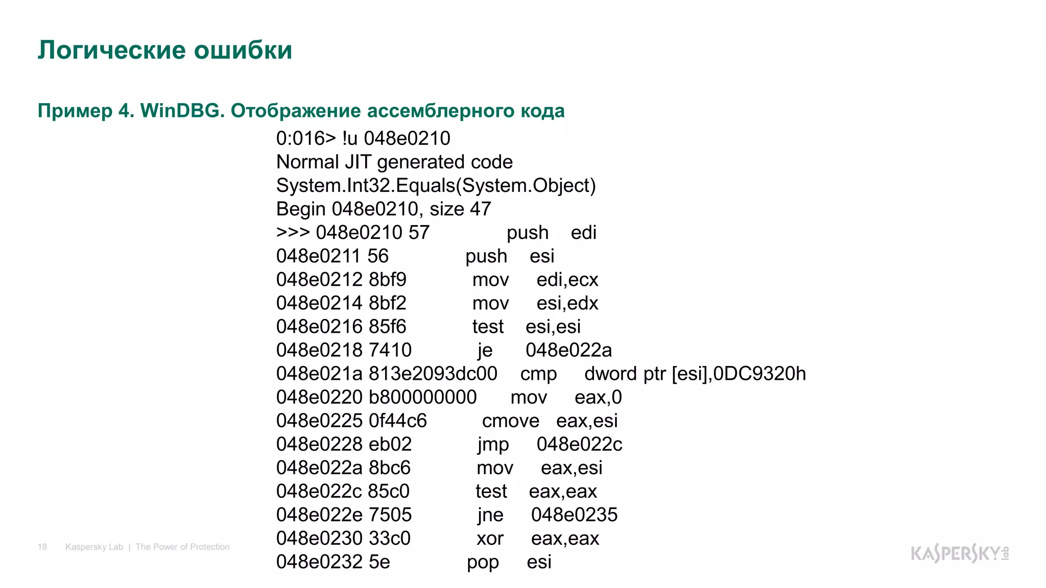 Пример 4. WinDBG. Отображение ассемблерного кода
Kaspersky Lab | The Power of Protection18
Логические ошибки
0:016> !u 048e0210
Normal JIT generated code
System.Int32.Equals(System.Object)
Begin 048e0210, size 47
>>> 048e0210 57 push edi
048e0211 56 push esi
048e0212 8bf9 mov edi,ecx
048e0214 8bf2 mov esi,edx
048e0216 85f6 test esi,esi
048e0218 7410 je 048e022a
048e021a 813e2093dc00 cmp dword ptr [esi],0DC9320h
048e0220 b800000000 mov eax,0
048e0225 0f44c6 cmove eax,esi
048e0228 eb02 jmp 048e022c
048e022a 8bc6 mov eax,esi
048e022c 85c0 test eax,eax
048e022e 7505 jne 048e0235
048e0230 33c0 xor eax,eax
048e0232 5e pop esi
 