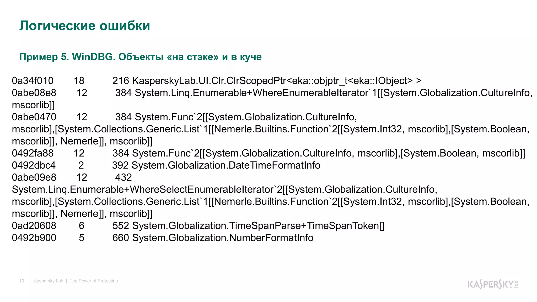 Пример 5. WinDBG. Объекты «на стэке» и в куче
Kaspersky Lab | The Power of Protection19
Логические ошибки
0a34f010 18 216 KasperskyLab.UI.Clr.ClrScopedPtr<eka::objptr_t<eka::IObject> >
0abe08e8 12 384 System.Linq.Enumerable+WhereEnumerableIterator`1[[System.Globalization.CultureInfo,
mscorlib]]
0abe0470 12 384 System.Func`2[[System.Globalization.CultureInfo,
mscorlib],[System.Collections.Generic.List`1[[Nemerle.Builtins.Function`2[[System.Int32, mscorlib],[System.Boolean,
mscorlib]], Nemerle]], mscorlib]]
0492fa88 12 384 System.Func`2[[System.Globalization.CultureInfo, mscorlib],[System.Boolean, mscorlib]]
0492dbc4 2 392 System.Globalization.DateTimeFormatInfo
0abe09e8 12 432
System.Linq.Enumerable+WhereSelectEnumerableIterator`2[[System.Globalization.CultureInfo,
mscorlib],[System.Collections.Generic.List`1[[Nemerle.Builtins.Function`2[[System.Int32, mscorlib],[System.Boolean,
mscorlib]], Nemerle]], mscorlib]]
0ad20608 6 552 System.Globalization.TimeSpanParse+TimeSpanToken[]
0492b900 5 660 System.Globalization.NumberFormatInfo
 
