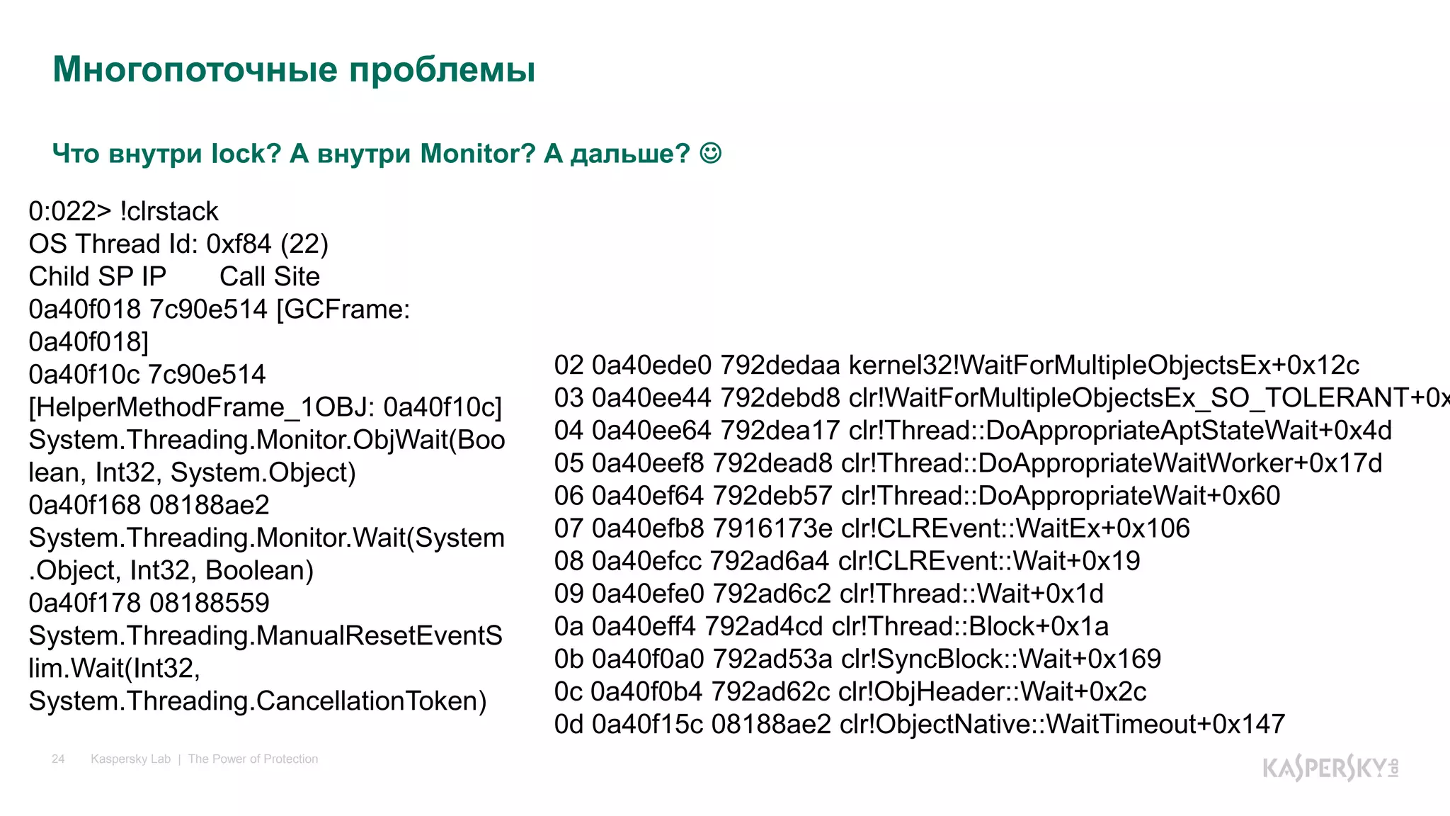 Что внутри lock? А внутри Monitor? А дальше? 
Kaspersky Lab | The Power of Protection24
Многопоточные проблемы
0:022> !clrstack
OS Thread Id: 0xf84 (22)
Child SP IP Call Site
0a40f018 7c90e514 [GCFrame:
0a40f018]
0a40f10c 7c90e514
[HelperMethodFrame_1OBJ: 0a40f10c]
System.Threading.Monitor.ObjWait(Boo
lean, Int32, System.Object)
0a40f168 08188ae2
System.Threading.Monitor.Wait(System
.Object, Int32, Boolean)
0a40f178 08188559
System.Threading.ManualResetEventS
lim.Wait(Int32,
System.Threading.CancellationToken)
02 0a40ede0 792dedaa kernel32!WaitForMultipleObjectsEx+0x12c
03 0a40ee44 792debd8 clr!WaitForMultipleObjectsEx_SO_TOLERANT+0x
04 0a40ee64 792dea17 clr!Thread::DoAppropriateAptStateWait+0x4d
05 0a40eef8 792dead8 clr!Thread::DoAppropriateWaitWorker+0x17d
06 0a40ef64 792deb57 clr!Thread::DoAppropriateWait+0x60
07 0a40efb8 7916173e clr!CLREvent::WaitEx+0x106
08 0a40efcc 792ad6a4 clr!CLREvent::Wait+0x19
09 0a40efe0 792ad6c2 clr!Thread::Wait+0x1d
0a 0a40eff4 792ad4cd clr!Thread::Block+0x1a
0b 0a40f0a0 792ad53a clr!SyncBlock::Wait+0x169
0c 0a40f0b4 792ad62c clr!ObjHeader::Wait+0x2c
0d 0a40f15c 08188ae2 clr!ObjectNative::WaitTimeout+0x147
 