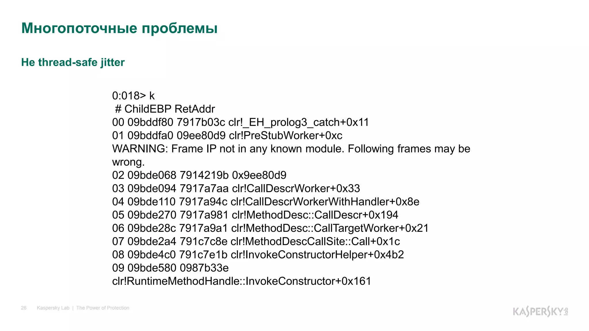 Не thread-safe jitter
Kaspersky Lab | The Power of Protection26
Многопоточные проблемы
0:018> k
# ChildEBP RetAddr
00 09bddf80 7917b03c clr!_EH_prolog3_catch+0x11
01 09bddfa0 09ee80d9 clr!PreStubWorker+0xc
WARNING: Frame IP not in any known module. Following frames may be
wrong.
02 09bde068 7914219b 0x9ee80d9
03 09bde094 7917a7aa clr!CallDescrWorker+0x33
04 09bde110 7917a94c clr!CallDescrWorkerWithHandler+0x8e
05 09bde270 7917a981 clr!MethodDesc::CallDescr+0x194
06 09bde28c 7917a9a1 clr!MethodDesc::CallTargetWorker+0x21
07 09bde2a4 791c7c8e clr!MethodDescCallSite::Call+0x1c
08 09bde4c0 791c7e1b clr!InvokeConstructorHelper+0x4b2
09 09bde580 0987b33e
clr!RuntimeMethodHandle::InvokeConstructor+0x161
 
