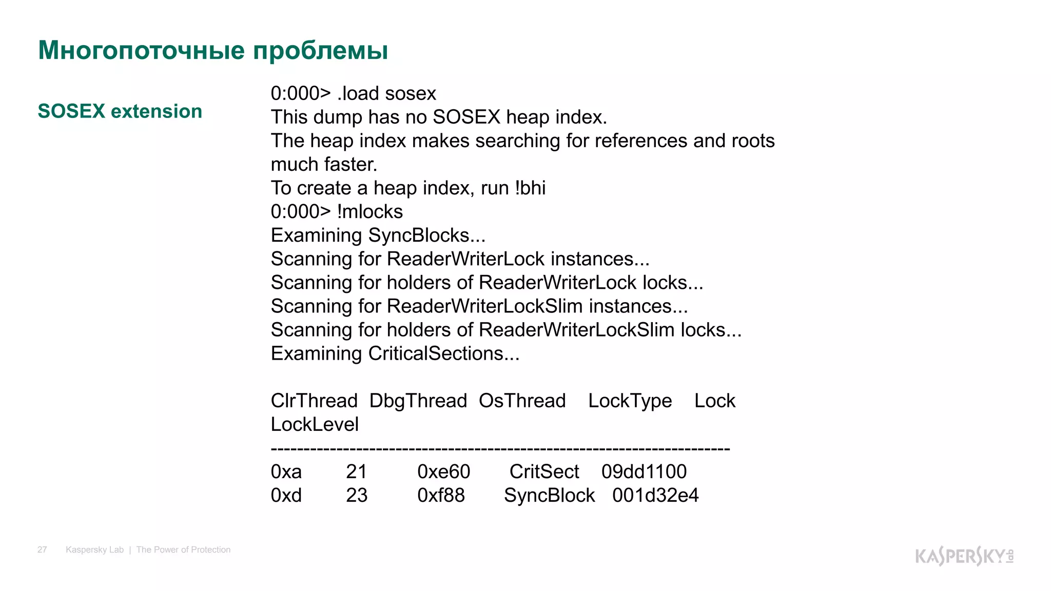 SOSEX extension
Kaspersky Lab | The Power of Protection27
Многопоточные проблемы
0:000> .load sosex
This dump has no SOSEX heap index.
The heap index makes searching for references and roots
much faster.
To create a heap index, run !bhi
0:000> !mlocks
Examining SyncBlocks...
Scanning for ReaderWriterLock instances...
Scanning for holders of ReaderWriterLock locks...
Scanning for ReaderWriterLockSlim instances...
Scanning for holders of ReaderWriterLockSlim locks...
Examining CriticalSections...
ClrThread DbgThread OsThread LockType Lock
LockLevel
----------------------------------------------------------------------
0xa 21 0xe60 CritSect 09dd1100
0xd 23 0xf88 SyncBlock 001d32e4
 