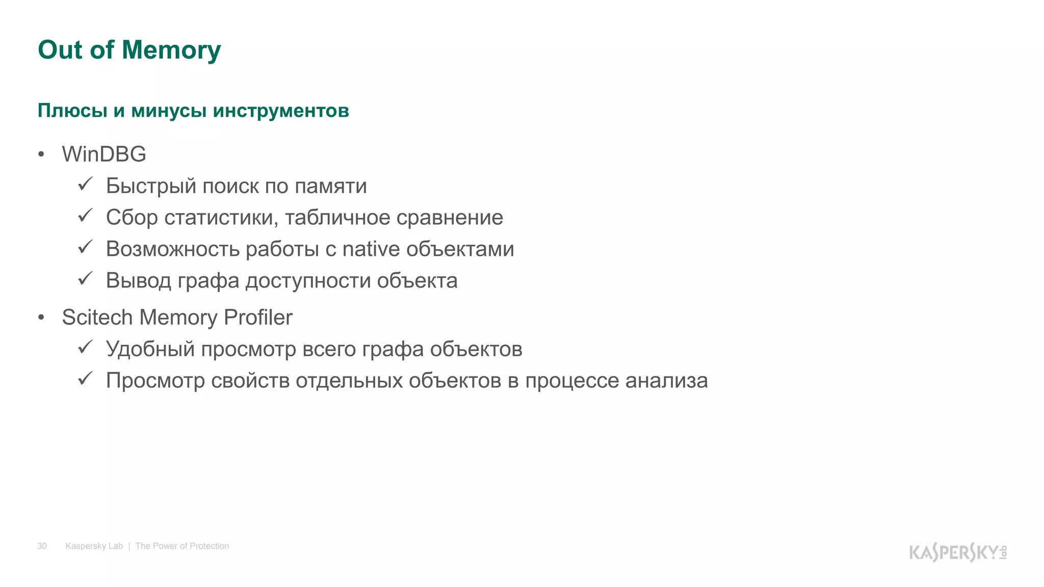 Плюсы и минусы инструментов
Kaspersky Lab | The Power of Protection30
• WinDBG
 Быстрый поиск по памяти
 Сбор статистики, табличное сравнение
 Возможность работы с native объектами
 Вывод графа доступности объекта
• Scitech Memory Profiler
 Удобный просмотр всего графа объектов
 Просмотр свойств отдельных объектов в процессе анализа
Out of Memory
 