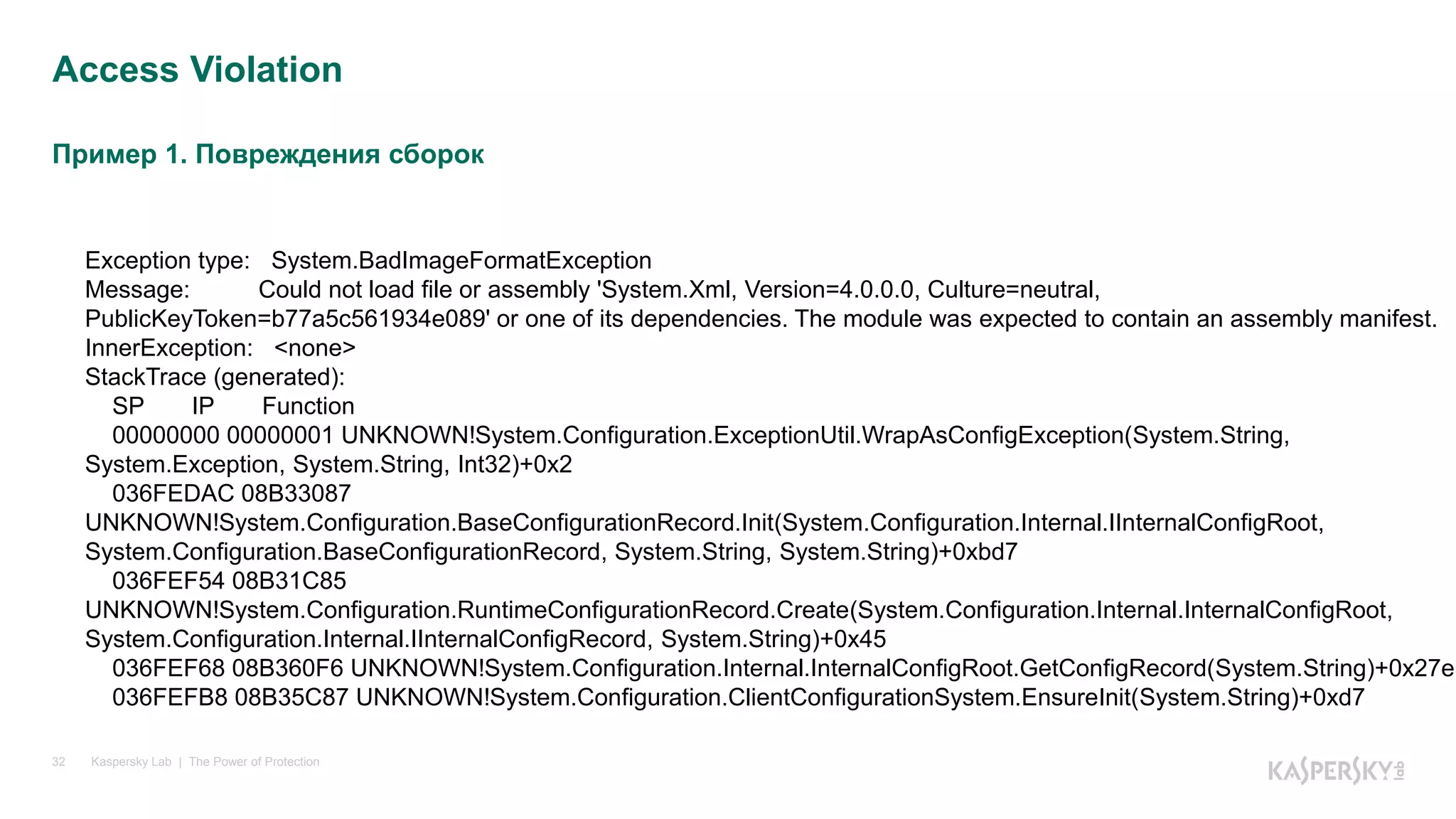 Пример 1. Повреждения сборок
Kaspersky Lab | The Power of Protection32
Access Violation
Exception type: System.BadImageFormatException
Message: Could not load file or assembly 'System.Xml, Version=4.0.0.0, Culture=neutral,
PublicKeyToken=b77a5c561934e089' or one of its dependencies. The module was expected to contain an assembly manifest.
InnerException: <none>
StackTrace (generated):
SP IP Function
00000000 00000001 UNKNOWN!System.Configuration.ExceptionUtil.WrapAsConfigException(System.String,
System.Exception, System.String, Int32)+0x2
036FEDAC 08B33087
UNKNOWN!System.Configuration.BaseConfigurationRecord.Init(System.Configuration.Internal.IInternalConfigRoot,
System.Configuration.BaseConfigurationRecord, System.String, System.String)+0xbd7
036FEF54 08B31C85
UNKNOWN!System.Configuration.RuntimeConfigurationRecord.Create(System.Configuration.Internal.InternalConfigRoot,
System.Configuration.Internal.IInternalConfigRecord, System.String)+0x45
036FEF68 08B360F6 UNKNOWN!System.Configuration.Internal.InternalConfigRoot.GetConfigRecord(System.String)+0x27e
036FEFB8 08B35C87 UNKNOWN!System.Configuration.ClientConfigurationSystem.EnsureInit(System.String)+0xd7
 