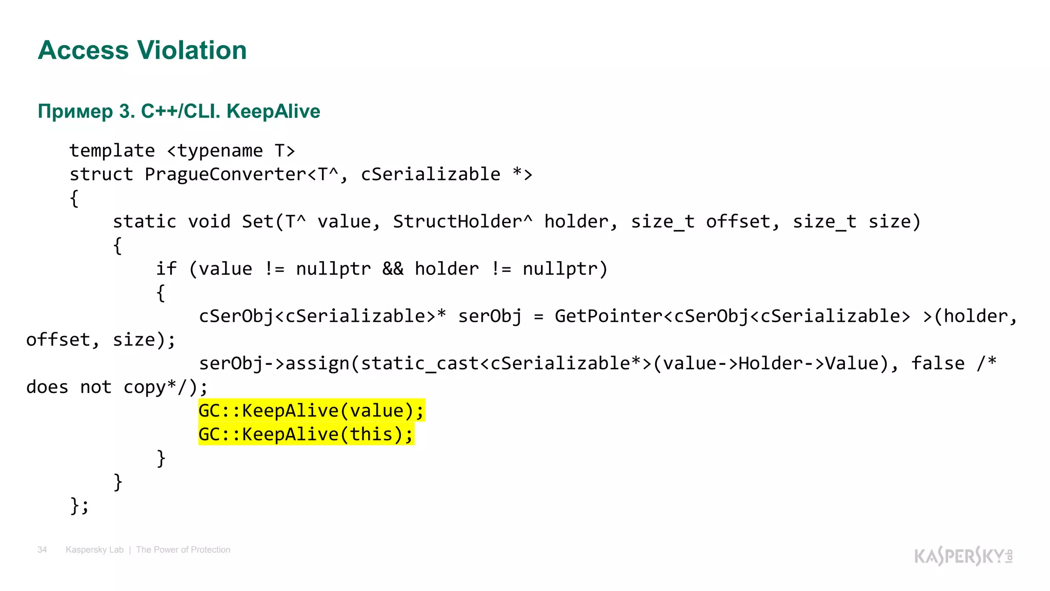 Пример 3. C++/CLI. KeepAlive
Kaspersky Lab | The Power of Protection34
Access Violation
template <typename T>
struct PragueConverter<T^, cSerializable *>
{
static void Set(T^ value, StructHolder^ holder, size_t offset, size_t size)
{
if (value != nullptr && holder != nullptr)
{
cSerObj<cSerializable>* serObj = GetPointer<cSerObj<cSerializable> >(holder,
offset, size);
serObj->assign(static_cast<cSerializable*>(value->Holder->Value), false /*
does not copy*/);
GC::KeepAlive(value);
GC::KeepAlive(this);
}
}
};
 