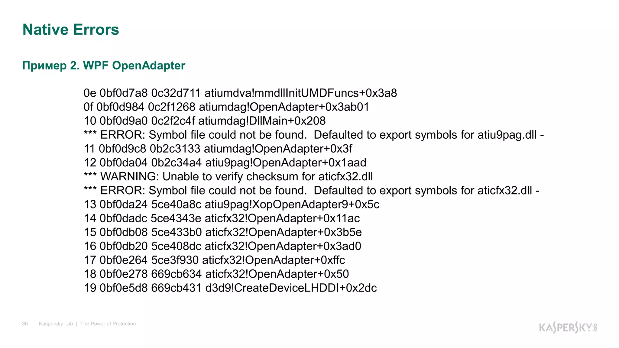 Пример 2. WPF OpenAdapter
Kaspersky Lab | The Power of Protection36
Native Errors
0e 0bf0d7a8 0c32d711 atiumdva!mmdllInitUMDFuncs+0x3a8
0f 0bf0d984 0c2f1268 atiumdag!OpenAdapter+0x3ab01
10 0bf0d9a0 0c2f2c4f atiumdag!DllMain+0x208
*** ERROR: Symbol file could not be found. Defaulted to export symbols for atiu9pag.dll -
11 0bf0d9c8 0b2c3133 atiumdag!OpenAdapter+0x3f
12 0bf0da04 0b2c34a4 atiu9pag!OpenAdapter+0x1aad
*** WARNING: Unable to verify checksum for aticfx32.dll
*** ERROR: Symbol file could not be found. Defaulted to export symbols for aticfx32.dll -
13 0bf0da24 5ce40a8c atiu9pag!XopOpenAdapter9+0x5c
14 0bf0dadc 5ce4343e aticfx32!OpenAdapter+0x11ac
15 0bf0db08 5ce433b0 aticfx32!OpenAdapter+0x3b5e
16 0bf0db20 5ce408dc aticfx32!OpenAdapter+0x3ad0
17 0bf0e264 5ce3f930 aticfx32!OpenAdapter+0xffc
18 0bf0e278 669cb634 aticfx32!OpenAdapter+0x50
19 0bf0e5d8 669cb431 d3d9!CreateDeviceLHDDI+0x2dc
 