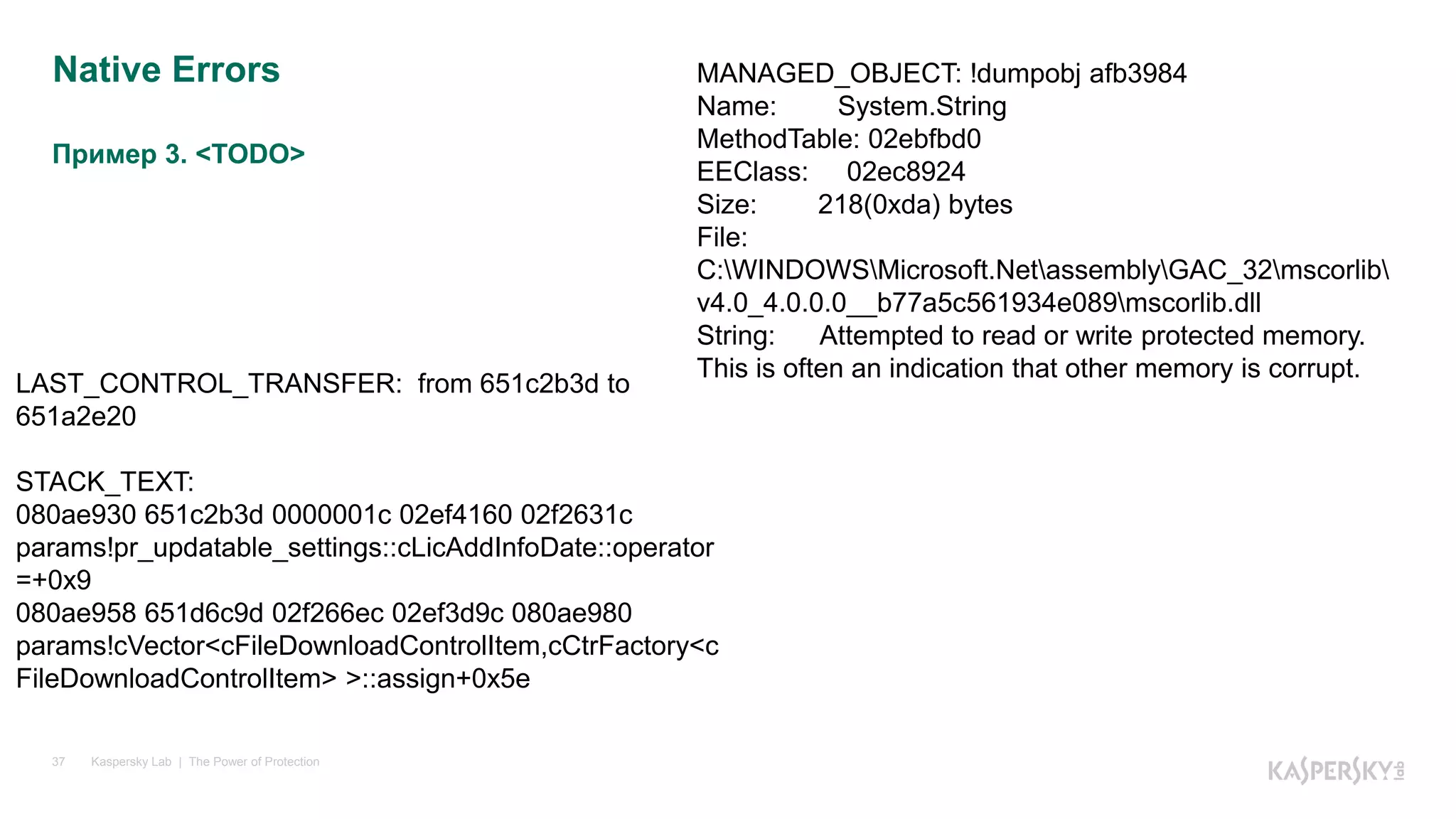Пример 3. <TODO>
Kaspersky Lab | The Power of Protection37
Native Errors MANAGED_OBJECT: !dumpobj afb3984
Name: System.String
MethodTable: 02ebfbd0
EEClass: 02ec8924
Size: 218(0xda) bytes
File:
C:WINDOWSMicrosoft.NetassemblyGAC_32mscorlib
v4.0_4.0.0.0__b77a5c561934e089mscorlib.dll
String: Attempted to read or write protected memory.
This is often an indication that other memory is corrupt.
LAST_CONTROL_TRANSFER: from 651c2b3d to
651a2e20
STACK_TEXT:
080ae930 651c2b3d 0000001c 02ef4160 02f2631c
params!pr_updatable_settings::cLicAddInfoDate::operator
=+0x9
080ae958 651d6c9d 02f266ec 02ef3d9c 080ae980
params!cVector<cFileDownloadControlItem,cCtrFactory<c
FileDownloadControlItem> >::assign+0x5e
 
