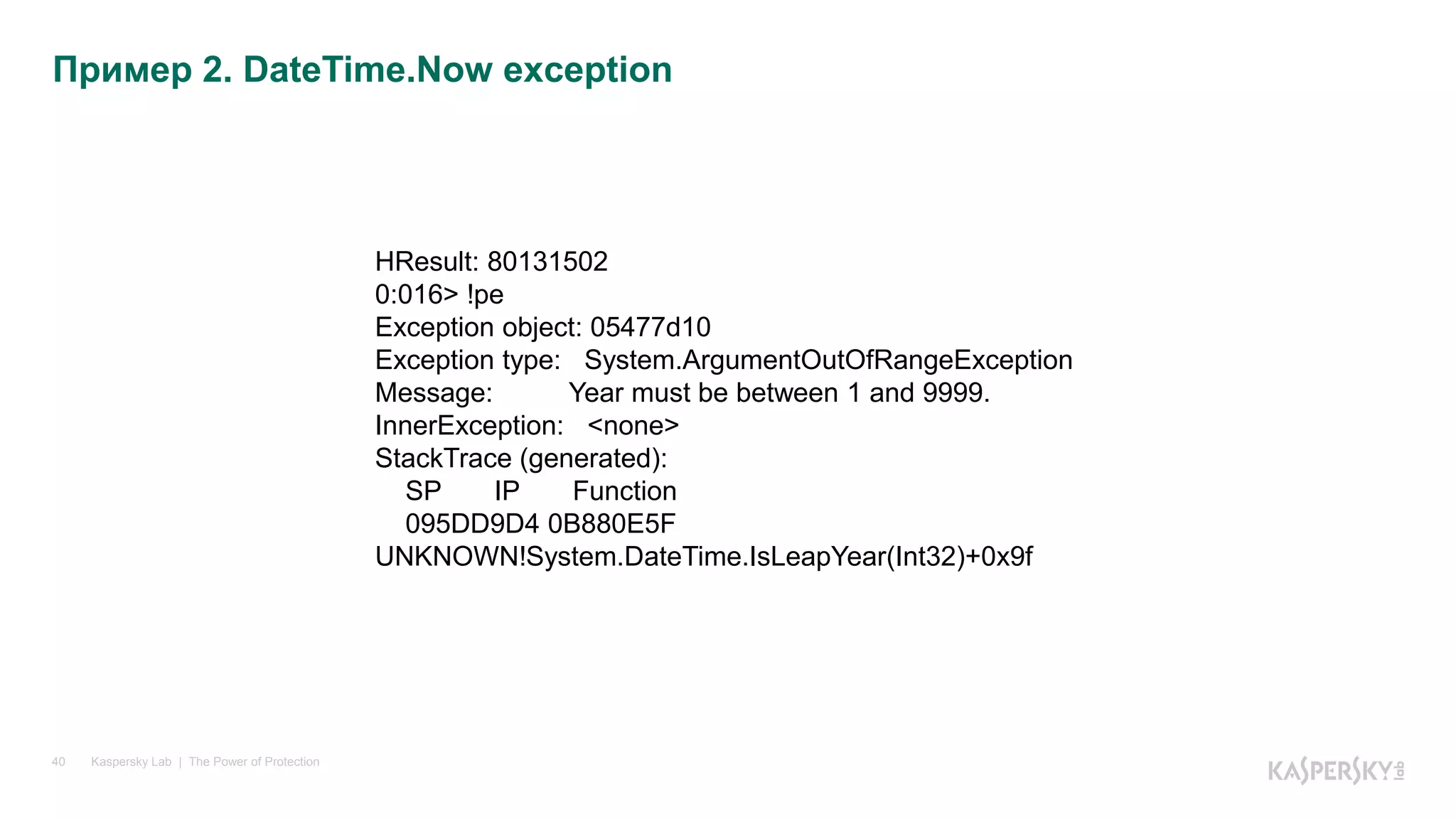 Kaspersky Lab | The Power of Protection40
Пример 2. DateTime.Now exception
HResult: 80131502
0:016> !pe
Exception object: 05477d10
Exception type: System.ArgumentOutOfRangeException
Message: Year must be between 1 and 9999.
InnerException: <none>
StackTrace (generated):
SP IP Function
095DD9D4 0B880E5F
UNKNOWN!System.DateTime.IsLeapYear(Int32)+0x9f
 