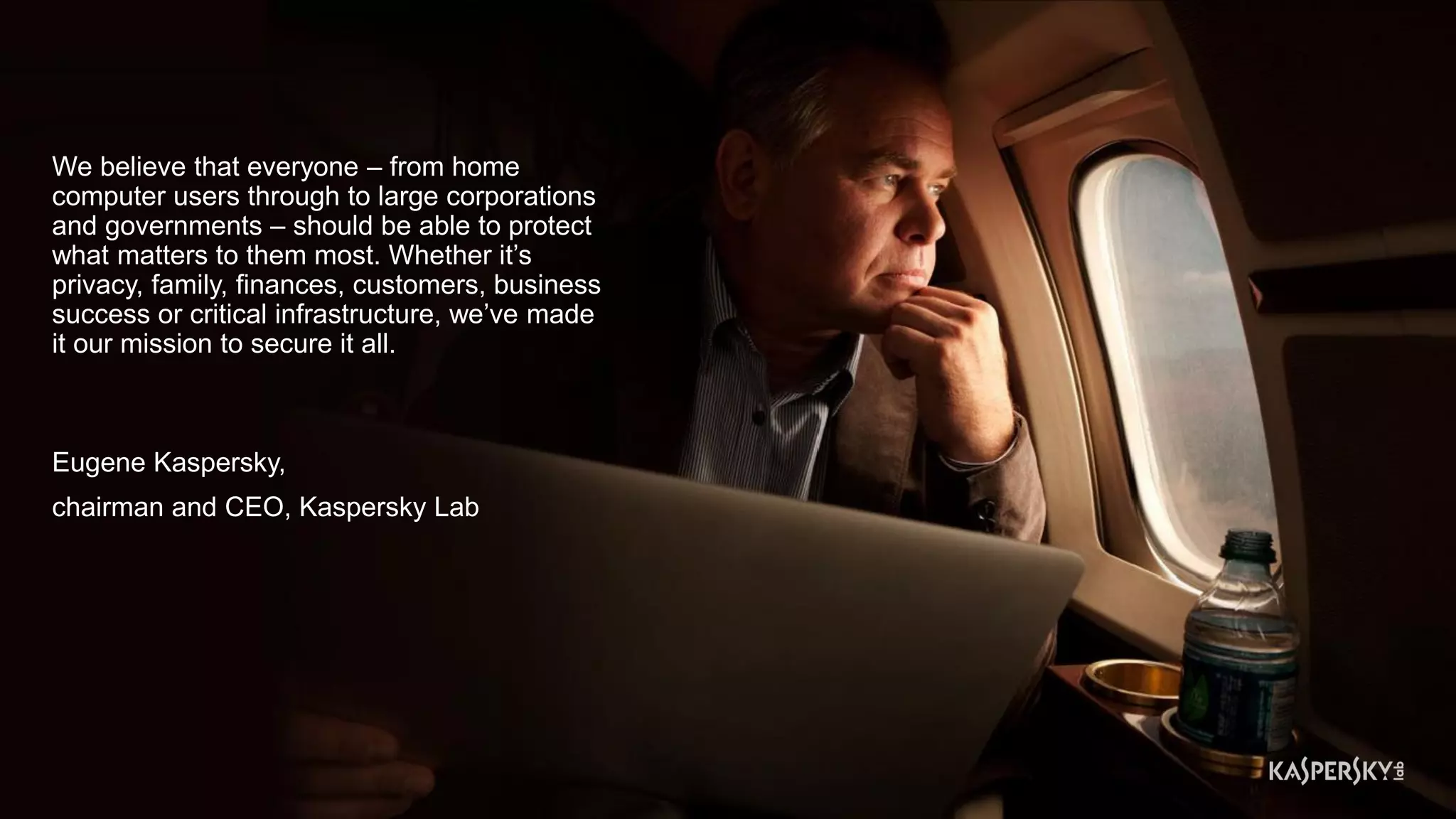 We believe that everyone – from home
computer users through to large corporations
and governments – should be able to protect
what matters to them most. Whether it’s
privacy, family, finances, customers, business
success or critical infrastructure, we’ve made
it our mission to secure it all.
Eugene Kaspersky,
chairman and CEO, Kaspersky Lab
 