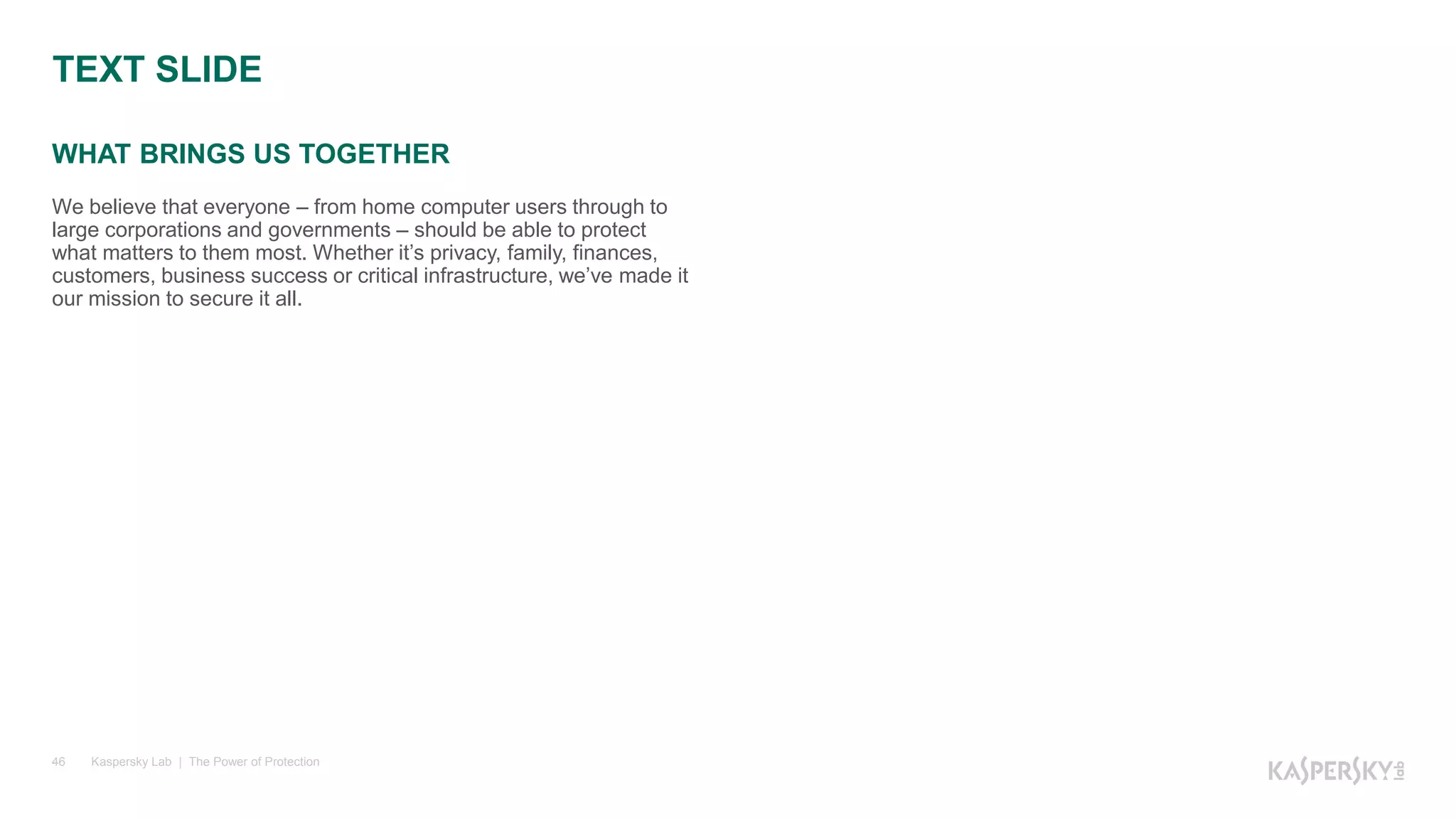 WHAT BRINGS US TOGETHER
Kaspersky Lab | The Power of Protection46
We believe that everyone – from home computer users through to
large corporations and governments – should be able to protect
what matters to them most. Whether it’s privacy, family, finances,
customers, business success or critical infrastructure, we’ve made it
our mission to secure it all.
TEXT SLIDE
 