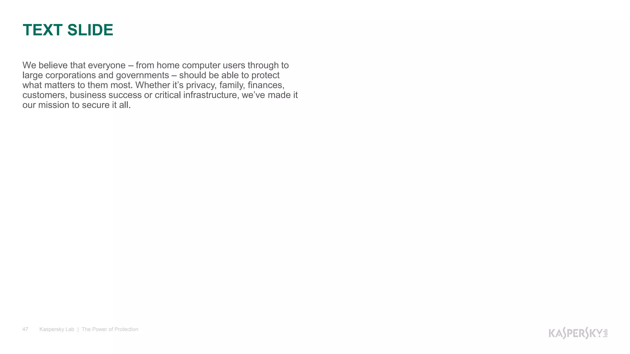 Kaspersky Lab | The Power of Protection47
We believe that everyone – from home computer users through to
large corporations and governments – should be able to protect
what matters to them most. Whether it’s privacy, family, finances,
customers, business success or critical infrastructure, we’ve made it
our mission to secure it all.
TEXT SLIDE
 