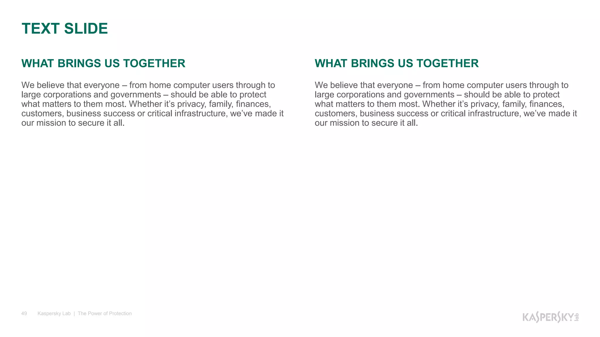 WHAT BRINGS US TOGETHER
Kaspersky Lab | The Power of Protection49
WHAT BRINGS US TOGETHER
We believe that everyone – from home computer users through to
large corporations and governments – should be able to protect
what matters to them most. Whether it’s privacy, family, finances,
customers, business success or critical infrastructure, we’ve made it
our mission to secure it all.
We believe that everyone – from home computer users through to
large corporations and governments – should be able to protect
what matters to them most. Whether it’s privacy, family, finances,
customers, business success or critical infrastructure, we’ve made it
our mission to secure it all.
TEXT SLIDE
 