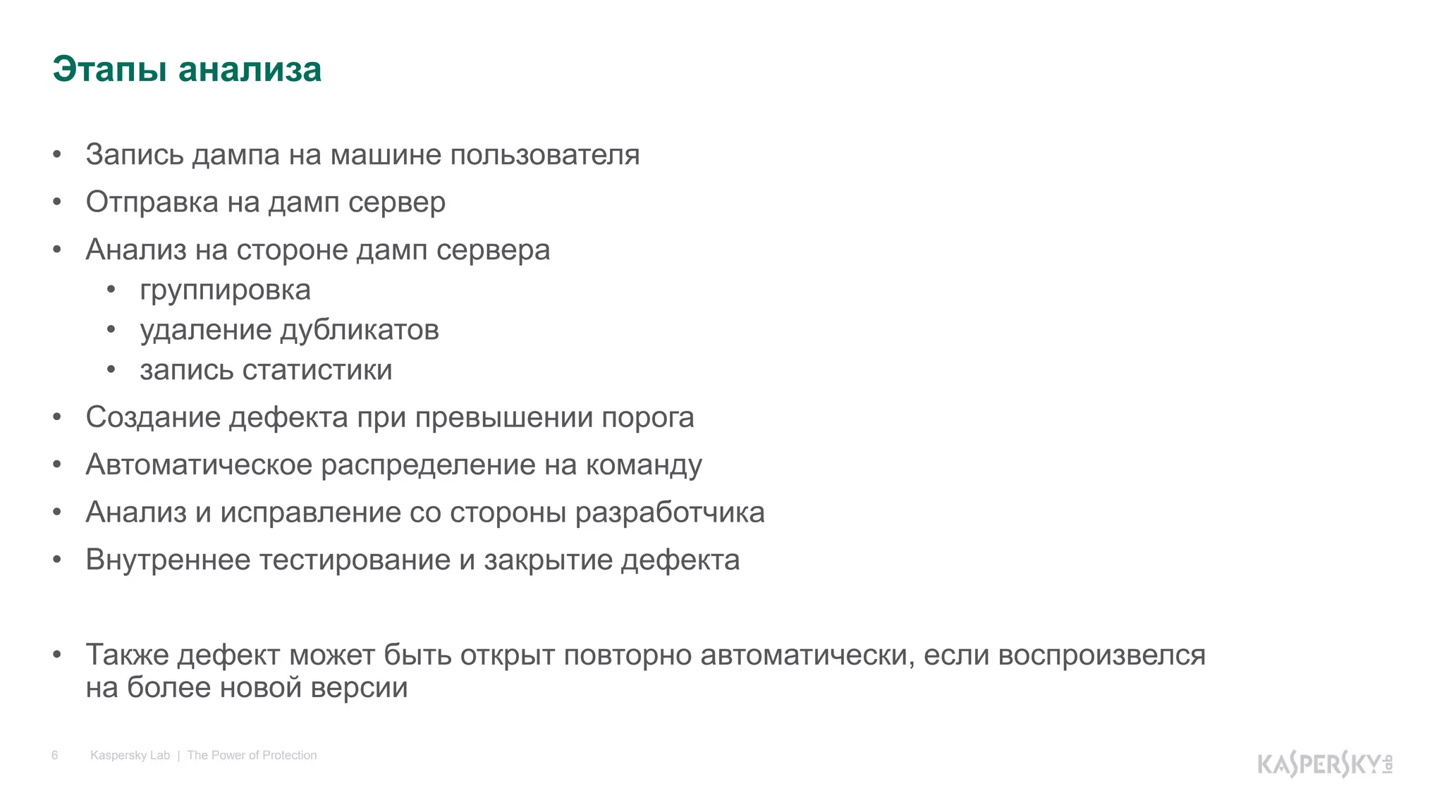 Kaspersky Lab | The Power of Protection6
• Запись дампа на машине пользователя
• Отправка на дамп сервер
• Анализ на стороне дамп сервера
• группировка
• удаление дубликатов
• запись статистики
• Создание дефекта при превышении порога
• Автоматическое распределение на команду
• Анализ и исправление со стороны разработчика
• Внутреннее тестирование и закрытие дефекта
• Также дефект может быть открыт повторно автоматически, если воспроизвелся
на более новой версии
Этапы анализа
 