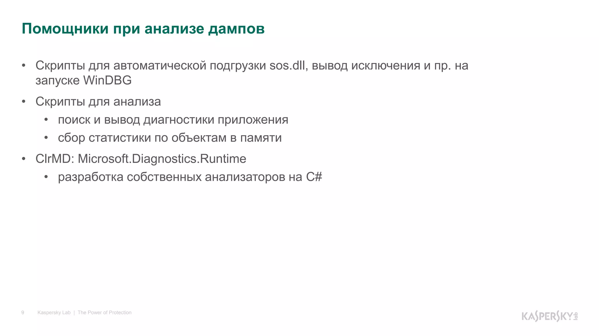 Kaspersky Lab | The Power of Protection9
• Скрипты для автоматической подгрузки sos.dll, вывод исключения и пр. на
запуске WinDBG
• Скрипты для анализа
• поиск и вывод диагностики приложения
• сбор статистики по объектам в памяти
• ClrMD: Microsoft.Diagnostics.Runtime
• разработка собственных анализаторов на C#
Помощники при анализе дампов
 