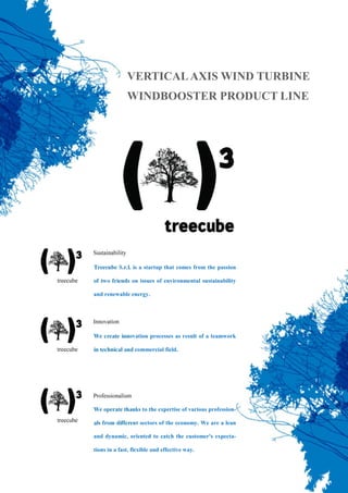 Treecube S.r.l. is a startup that comes from the passion
of two friends on issues of environmental sustainability
and renewable energy.
We create innovation processes as result of a teamwork
in technical and commercial field.
We operate thanks to the expertise of various profession-
als from different sectors of the economy. We are a lean
and dynamic, oriented to catch the customer's expecta-
tions in a fast, flexible and effective way.
VERTICALAXIS WIND TURBINE
WINDBOOSTER PRODUCT LINE
 