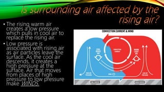 • The rising warm air
creates a low pressure
which pulls in cool air to
replace the rising air.
• Low pressure is
associated with rising air
as air particles leave the
surface. As the cool air
descends, it creates a
high pressure at the
surface. Air that moves
from places of high
pressure to low pressure
make WINDS.
 