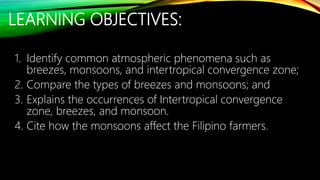 LEARNING OBJECTIVES:
1. Identify common atmospheric phenomena such as
breezes, monsoons, and intertropical convergence zone;
2. Compare the types of breezes and monsoons; and
3. Explains the occurrences of Intertropical convergence
zone, breezes, and monsoon.
4. Cite how the monsoons affect the Filipino farmers.
 