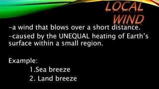 -a wind that blows over a short distance.
-caused by the UNEQUAL heating of Earth’s
surface within a small region.
Example:
1.Sea breeze
2. Land breeze
 