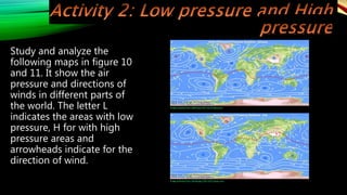 Study and analyze the
following maps in figure 10
and 11. It show the air
pressure and directions of
winds in different parts of
the world. The letter L
indicates the areas with low
pressure, H for with high
pressure areas and
arrowheads indicate for the
direction of wind.
Image retrieved from: 0aIR2.jpg (700×332) (imgur.com)
Image retrieved from: H6oA6.jpg (700×332) (imgur.com)
 