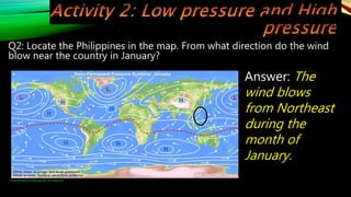 Q2: Locate the Philippines in the map. From what direction do the wind
blow near the country in January?
Image retrieved from: 0aIR2.jpg (700×332) (imgur.com)
Answer: The
wind blows
from Northeast
during the
month of
January.
 