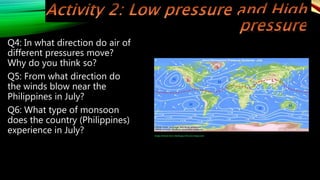Q4: In what direction do air of
different pressures move?
Why do you think so?
Q5: From what direction do
the winds blow near the
Philippines in July?
Q6: What type of monsoon
does the country (Philippines)
experience in July? Image retrieved from: H6oA6.jpg (700×332) (imgur.com)
 