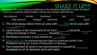 SHAKE IT UP!!!
Directions: Fill in the missing word/phrase in the following statements in order to make it
correct on a separate sheet of paper. Choose your answer inside the box.
Low pressure Amihan Southwest Sea Unequal
High pressure Habagat Northeast Land Equal
1. The wind always blows from an area with __________ to an area with
__________.
2. Land breeze is the movement of air from __________ towards __________
while sea breeze is from __________ towards ________.
3. Northeast monsoon is also known as __________.
4. ________________ is characterized with slight to moderate rainfall in the
Philippines during the months of December to February.
5. The movement of wind in our environment is caused by __________
temperature of air between land and water.
High pressure
Low pressure
Land
Land
Sea Sea
Amihan
Northeast monsoon / Amihan
Unequal
 