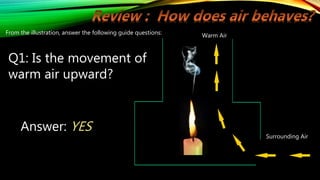 Warm Air
Surrounding Air
From the illustration, answer the following guide questions:
Q1: Is the movement of
warm air upward?
Answer: YES
 