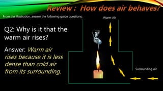 Warm Air
Surrounding Air
From the illustration, answer the following guide questions:
Q2: Why is it that the
warm air rises?
Answer: Warm air
rises because it is less
dense than cold air
from its surrounding.
 
