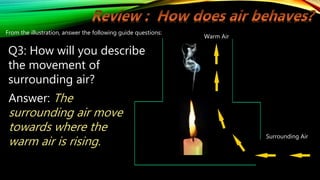 Warm Air
Surrounding Air
From the illustration, answer the following guide questions:
Q3: How will you describe
the movement of
surrounding air?
Answer: The
surrounding air move
towards where the
warm air is rising.
 