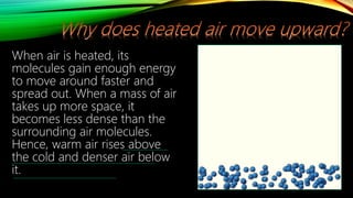 When air is heated, its
molecules gain enough energy
to move around faster and
spread out. When a mass of air
takes up more space, it
becomes less dense than the
surrounding air molecules.
Hence, warm air rises above
the cold and denser air below
it.
 