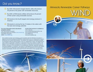 Did you know...?
                                                                                                      Minnesota Renewable Career Pathways

                                                                                                                       WIND
            By 2020, Minnesota's largest electric utility will produce
            30 percent of its power with renewable resources.

            By 2025, all Minnesota utilities will produce 25 percent
            of their power using renewable sources.

            Minnesota is the fourth largest wind energy producer in
            America.

            Minnesota is among the top 10 states in the nation with
            the best wind energy potential.
For more information about educational                A pdf of this brochure is available at:
programs contact:                                     www.cmjts.org
Your High School Counselor                            www.workforcedevelopmentinc.org
Minnesota WorkForce Centers: www.mnwfc.org            www.workforcecouncil.org
Adult Basic Education                                 www.ISEEK.org
ISEEK: www.ISEEK.org                                  www.swmncareers.org

 This workforce solution was funded by a grant awarded under the Workforce Innovation in
 Regional Economic Development (WIRED) as implemented by the U.S. Department of Labor’s
 Employment and Training Administration. The solution was created by the grantee and does
 not necessarily reflect the official position of the U.S. Department of Labor. The Department of
 Labor makes no guarantees, warranties, or assurances of any kind, express or implied, with
 respect to such information, including any information on linked sites and including, but not
 limited to, accuracy of the information or its completeness, timeliness, usefulness, adequacy,
 continued availability, or ownership. This solution is copyrighted by the institution that created
 it. Internal use by an organization and/or personal use by an individual for non-commercial
 purpose is permissible. All other uses require the prior authorization of the copyright owner.
 