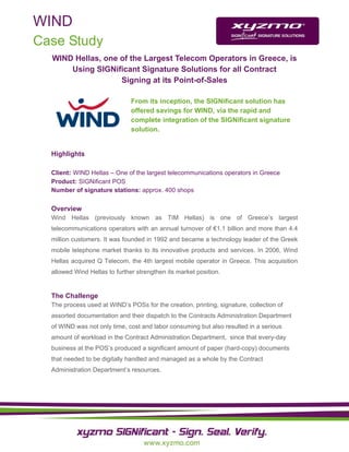 WIND
Case Study
  WIND Hellas, one of the Largest Telecom Operators in Greece, is
      Using SIGNificant Signature Solutions for all Contract
                   Signing at its Point-of-Sales

                               From its inception, the SIGNificant solution has
                               offered savings for WIND, via the rapid and
                               complete integration of the SIGNificant signature
                               solution.


  Highlights

  Client: WIND Hellas – One of the largest telecommunications operators in Greece
  Product: SIGNificant POS
  Number of signature stations: approx. 400 shops

  Overview
  Wind Hellas (previously known as TIM Hellas) is one of Greece’s largest
  telecommunications operators with an annual turnover of €1.1 billion and more than 4.4
  million customers. It was founded in 1992 and became a technology leader of the Greek
  mobile telephone market thanks to its innovative products and services. In 2006, Wind
  Hellas acquired Q Telecom, the 4th largest mobile operator in Greece. This acquisition
  allowed Wind Hellas to further strengthen its market position.


  The Challenge
  The process used at WIND’s POSs for the creation, printing, signature, collection of
  assorted documentation and their dispatch to the Contracts Administration Department
  of WIND was not only time, cost and labor consuming but also resulted in a serious
  amount of workload in the Contract Administration Department, since that every-day
  business at the POS’s produced a significant amount of paper (hard-copy) documents
  that needed to be digitally handled and managed as a whole by the Contract
  Administration Department’s resources.
 