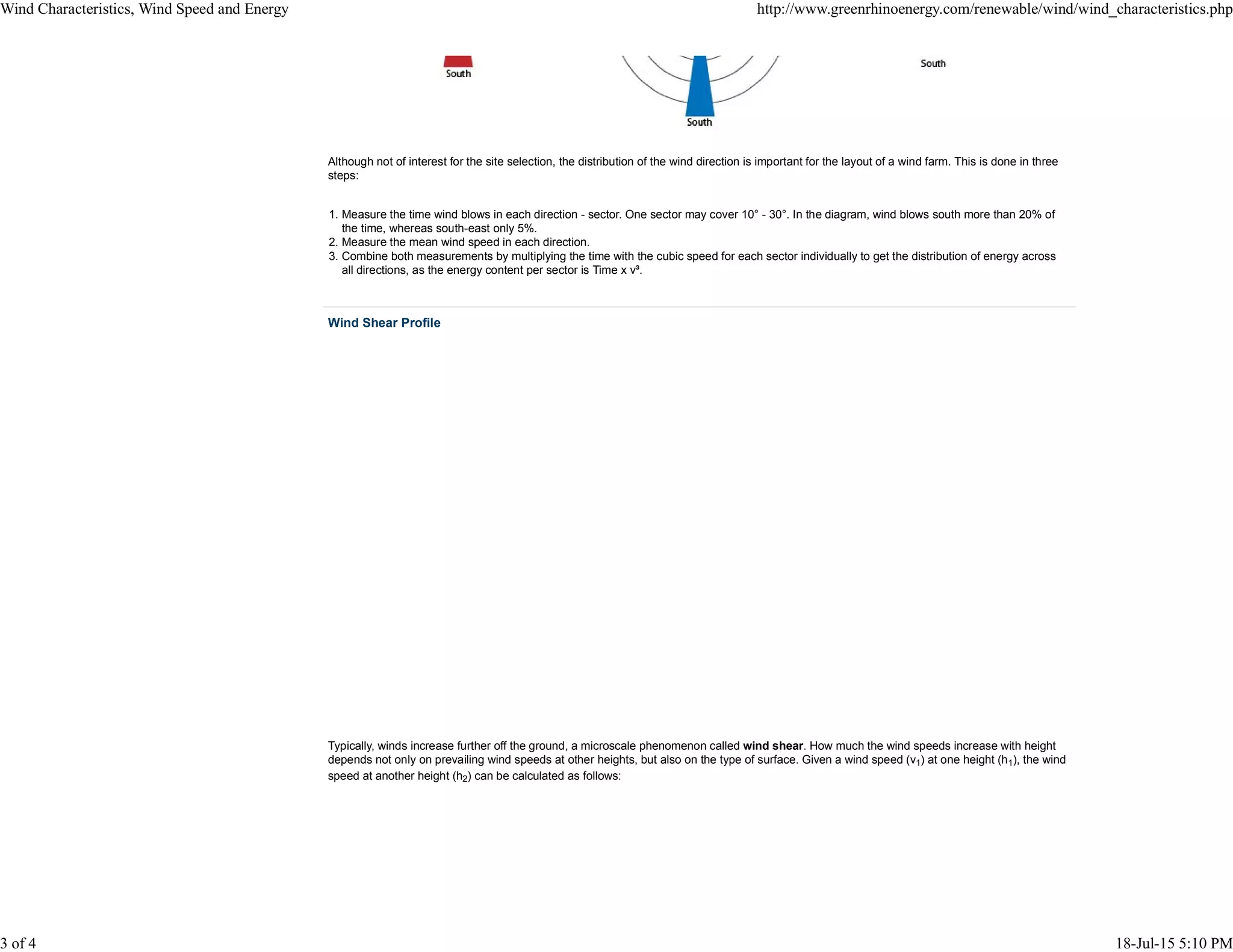 Although not of interest for the site selection, the distribution of the wind direction is important for the layout of a wind farm. This is done in three
steps:
Measure the time wind blows in each direction - sector. One sector may cover 10° - 30°. In the diagram, wind blows south more than 20% of
the time, whereas south-east only 5%.
1.
Measure the mean wind speed in each direction.2.
Combine both measurements by multiplying the time with the cubic speed for each sector individually to get the distribution of energy across
all directions, as the energy content per sector is Time x v³.
3.
Wind Shear Profile
Typically, winds increase further off the ground, a microscale phenomenon called wind shear. How much the wind speeds increase with height
depends not only on prevailing wind speeds at other heights, but also on the type of surface. Given a wind speed (v1) at one height (h1), the wind
speed at another height (h2) can be calculated as follows:
Wind Characteristics, Wind Speed and Energy http://www.greenrhinoenergy.com/renewable/wind/wind_characteristics.php
3 of 4 18-Jul-15 5:10 PM
 