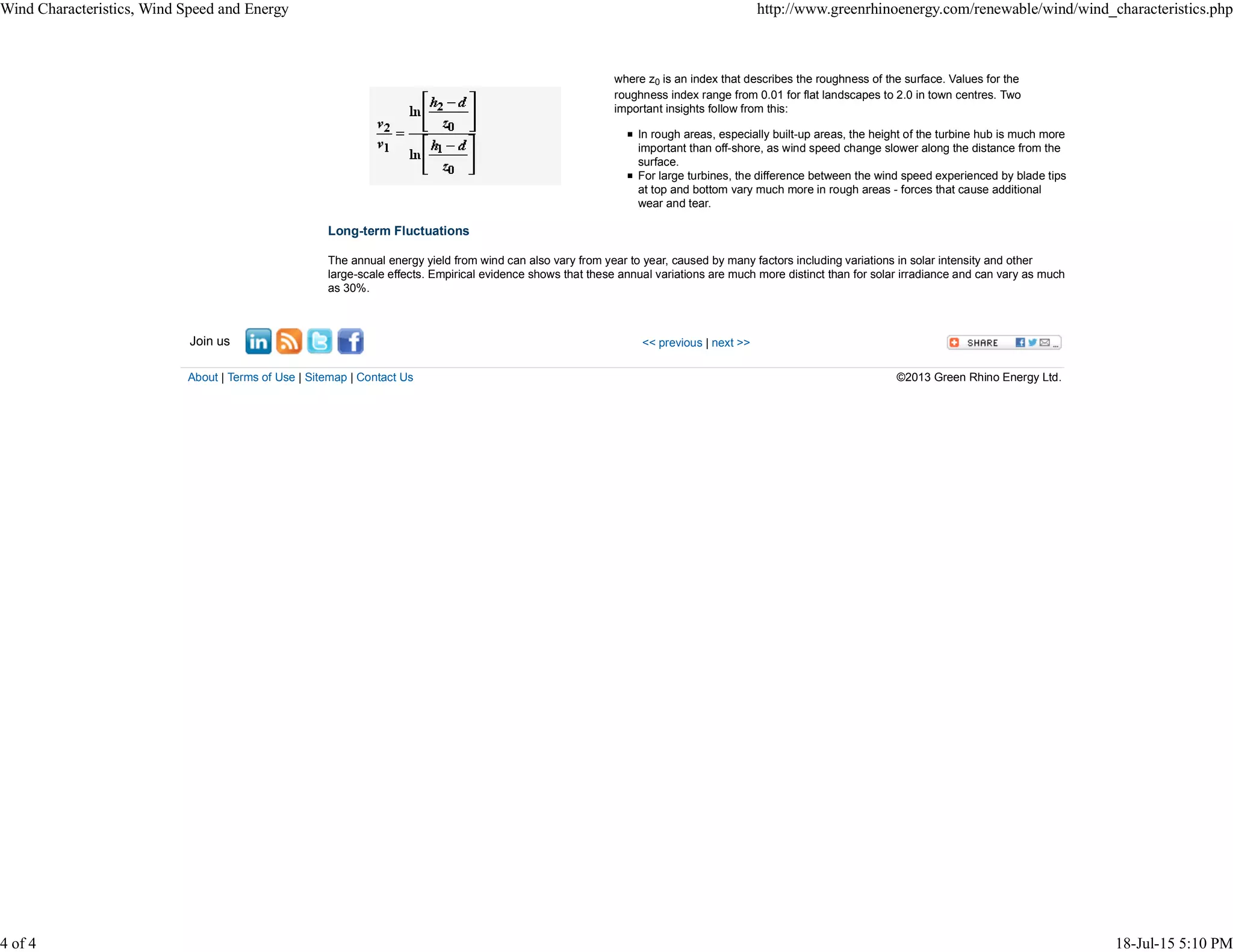 where z0 is an index that describes the roughness of the surface. Values for the
roughness index range from 0.01 for flat landscapes to 2.0 in town centres. Two
important insights follow from this:
In rough areas, especially built-up areas, the height of the turbine hub is much more
important than off-shore, as wind speed change slower along the distance from the
surface.
For large turbines, the difference between the wind speed experienced by blade tips
at top and bottom vary much more in rough areas - forces that cause additional
wear and tear.
Long-term Fluctuations
The annual energy yield from wind can also vary from year to year, caused by many factors including variations in solar intensity and other
large-scale effects. Empirical evidence shows that these annual variations are much more distinct than for solar irradiance and can vary as much
as 30%.
Join us << previous | next >>
About | Terms of Use | Sitemap | Contact Us ©2013 Green Rhino Energy Ltd.
Wind Characteristics, Wind Speed and Energy http://www.greenrhinoenergy.com/renewable/wind/wind_characteristics.php
4 of 4 18-Jul-15 5:10 PM
 