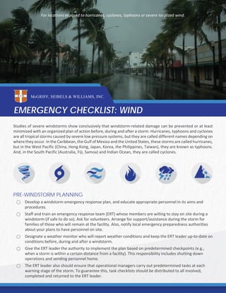 Studies of severe windstorms show conclusively that windstorm-related damage can be prevented or at least
minimized with an organized plan of action before, during and after a storm. Hurricanes, typhoons and cyclones
are all tropical storms caused by severe low pressure systems, but they are called different names depending on
where they occur. In the Caribbean, the Gulf of Mexico and the United States, these storms are called hurricanes,
but in the West Pacific (China, Hong Kong, Japan, Korea, the Philippines, Taiwan), they are known as typhoons.
And, in the South Pacific (Australia, Fiji, Samoa) and Indian Ocean, they are called cyclones.
PRE-WINDSTORM PLANNING
⃝ Develop a windstorm emergency response plan, and educate appropriate personnel in its aims and
procedures.
⃝ Staff and train an emergency response team (ERT) whose members are willing to stay on site during a
windstorm (if safe to do so). Ask for volunteers. Arrange for support/assistance during the storm for
families of those who will remain at the facility. Also, notify local emergency preparedness authorities
about your plans to have personnel on site.
⃝ Designate a weather monitor who will report weather conditions and keep the ERT leader up-to-date on
conditions before, during and after a windstorm.
⃝ Give the ERT leader the authority to implement the plan based on predetermined checkpoints (e.g.,
when a storm is within a certain distance from a facility). This responsibility includes shutting down
operations and sending personnel home.
⃝ The ERT leader also should ensure that operational managers carry out predetermined tasks at each
warning stage of the storm. To guarantee this, task checklists should be distributed to all involved,
completed and returned to the ERT leader.
EMERGENCY CHECKLIST: WIND
McGRIFF, SEIBELS & WILLIAMS, INC.
For locations exposed to hurricanes, cyclones, typhoons or severe localized wind.
 