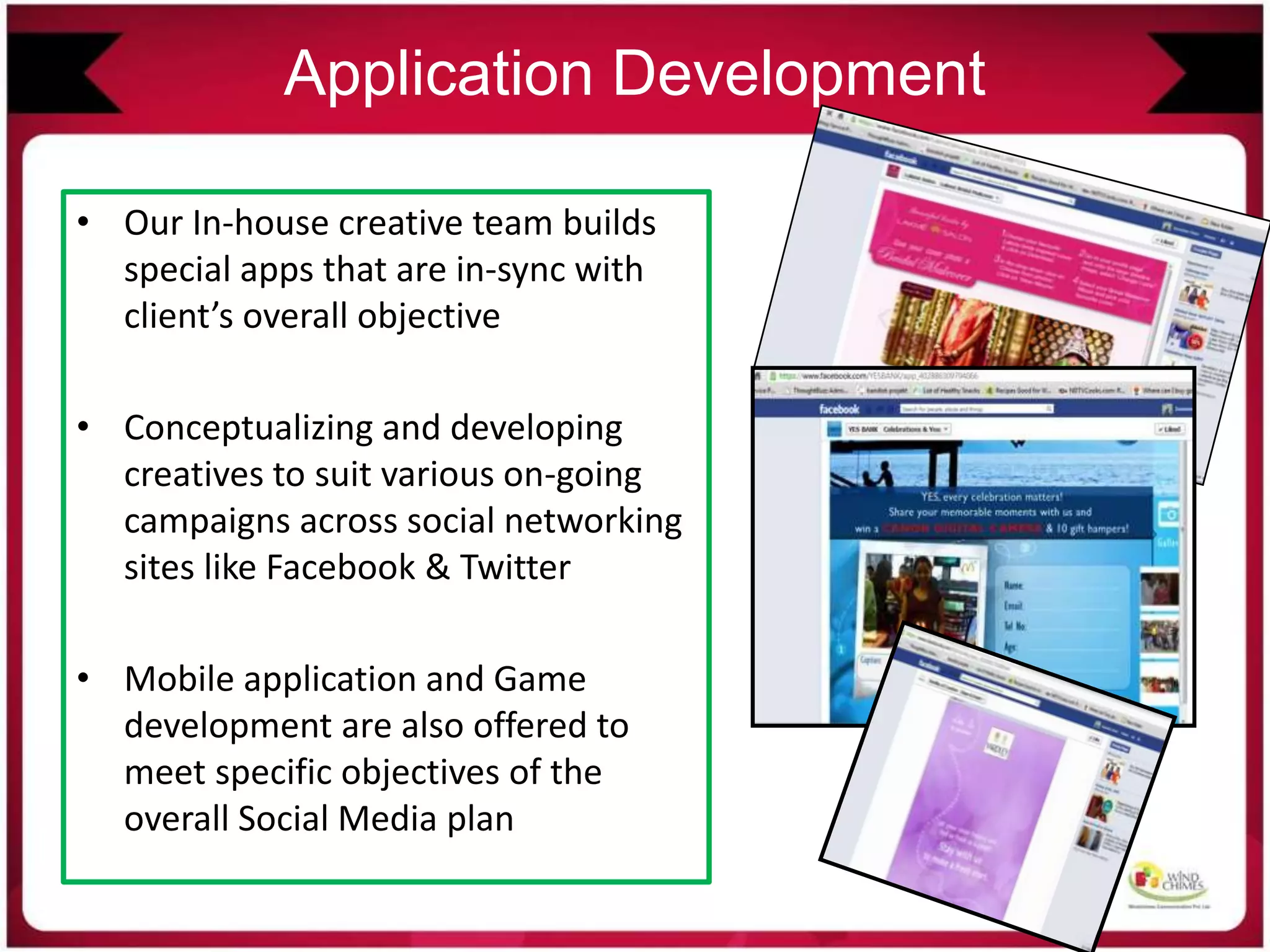 Application Development
• Our In-house creative team builds
special apps that are in-sync with
client’s overall objective
• Conceptualizing and developing
creatives to suit various on-going
campaigns across social networking
sites like Facebook & Twitter
• Mobile application and Game
development are also offered to
meet specific objectives of the
overall Social Media plan
 