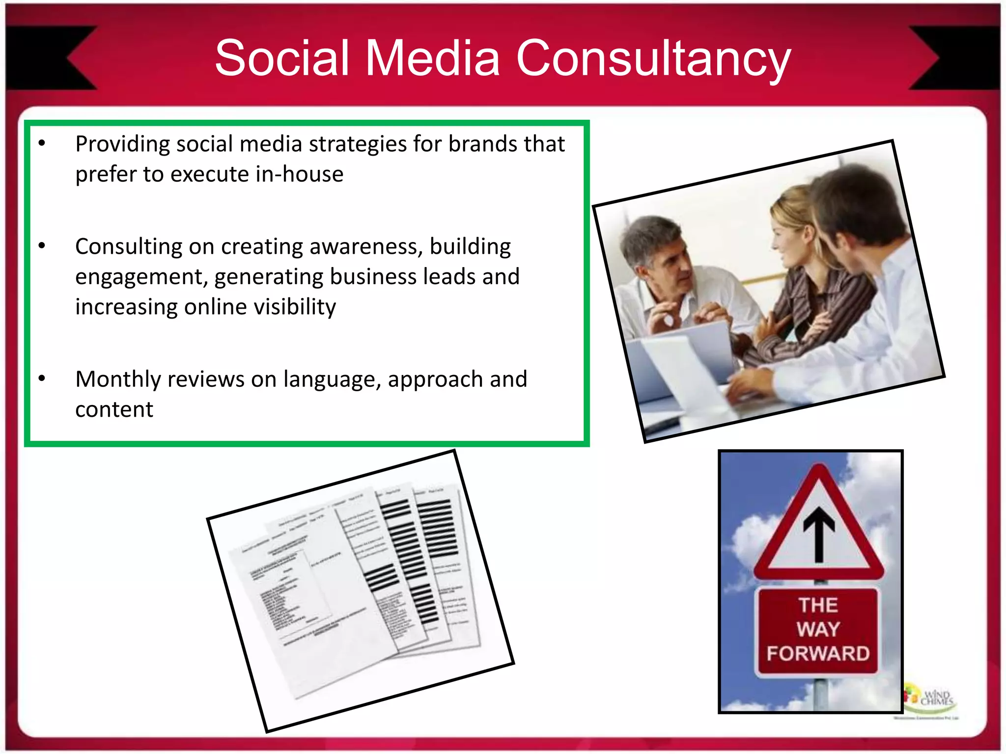 Social Media Consultancy
• Providing social media strategies for brands that
prefer to execute in-house
• Consulting on creating awareness, building
engagement, generating business leads and
increasing online visibility
• Monthly reviews on language, approach and
content
 