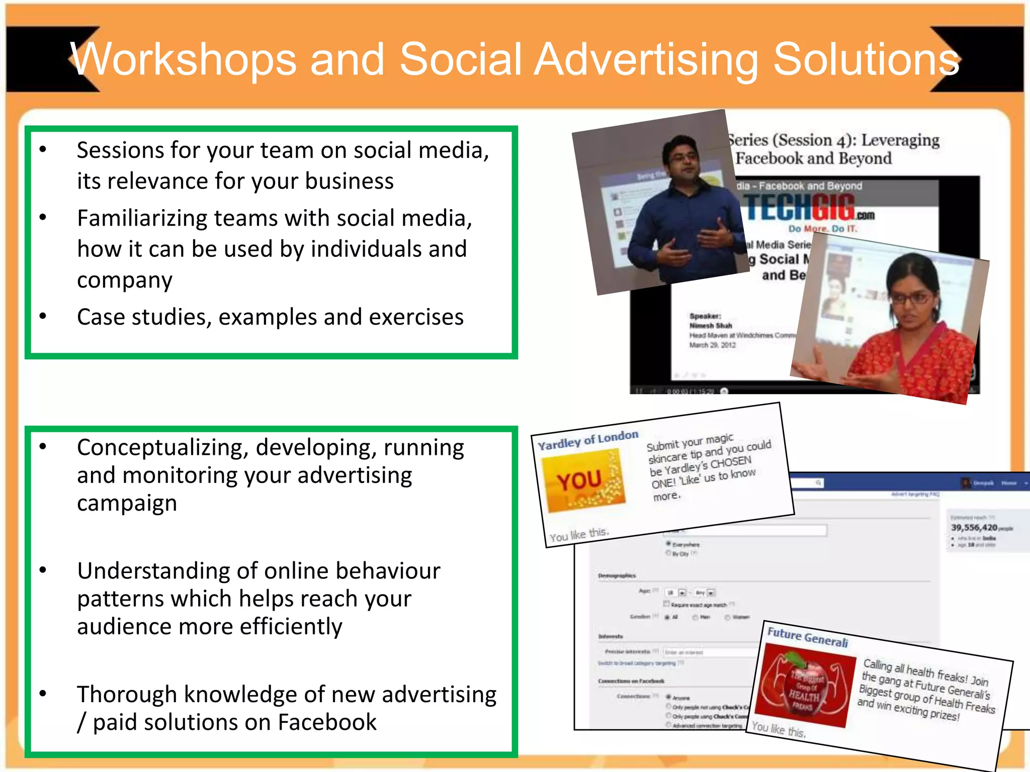 Workshops and Social Advertising Solutions
• Conceptualizing, developing, running
and monitoring your advertising
campaign
• Understanding of online behaviour
patterns which helps reach your
audience more efficiently
• Thorough knowledge of new advertising
/ paid solutions on Facebook
• Sessions for your team on social media,
its relevance for your business
• Familiarizing teams with social media,
how it can be used by individuals and
company
• Case studies, examples and exercises
 