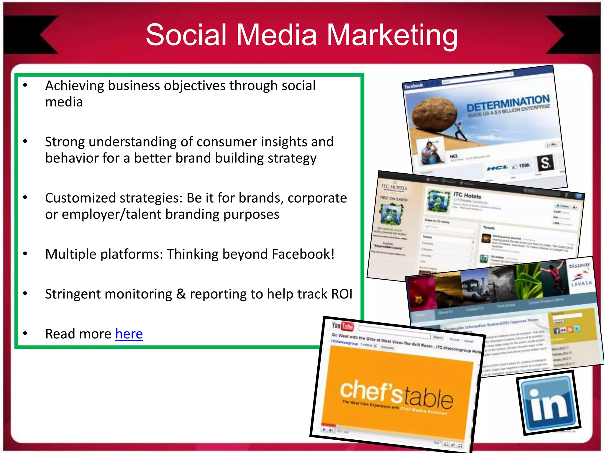 Social Media Marketing
• Achieving business objectives through social
media
• Strong understanding of consumer insights and
behavior for a better brand building strategy
• Customized strategies: Be it for brands, corporate
or employer/talent branding purposes
• Multiple platforms: Thinking beyond Facebook!
• Stringent monitoring & reporting to help track ROI
• Read more here
 