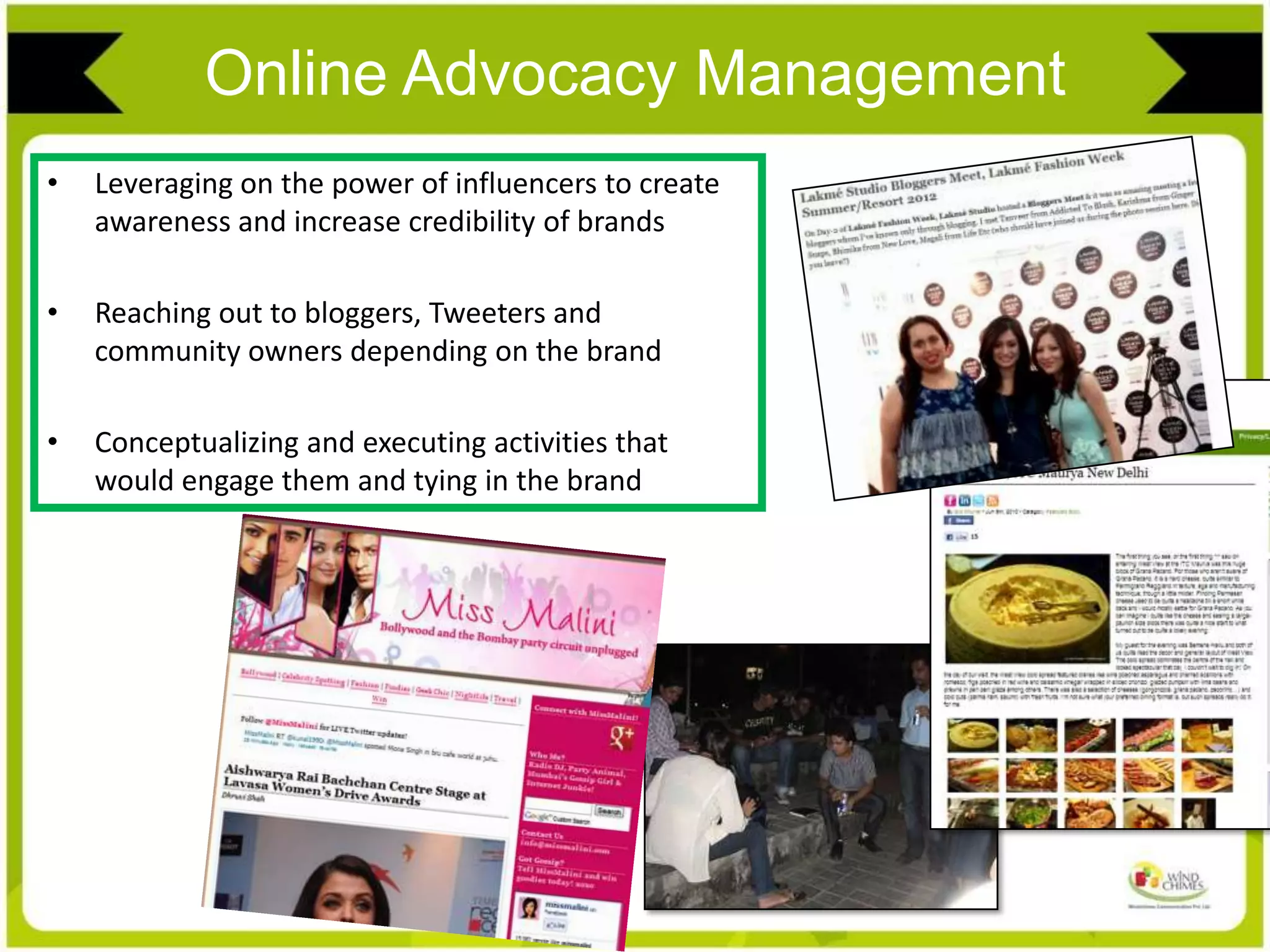 Online Advocacy Management
• Leveraging on the power of influencers to create
awareness and increase credibility of brands
• Reaching out to bloggers, Tweeters and
community owners depending on the brand
• Conceptualizing and executing activities that
would engage them and tying in the brand
 
