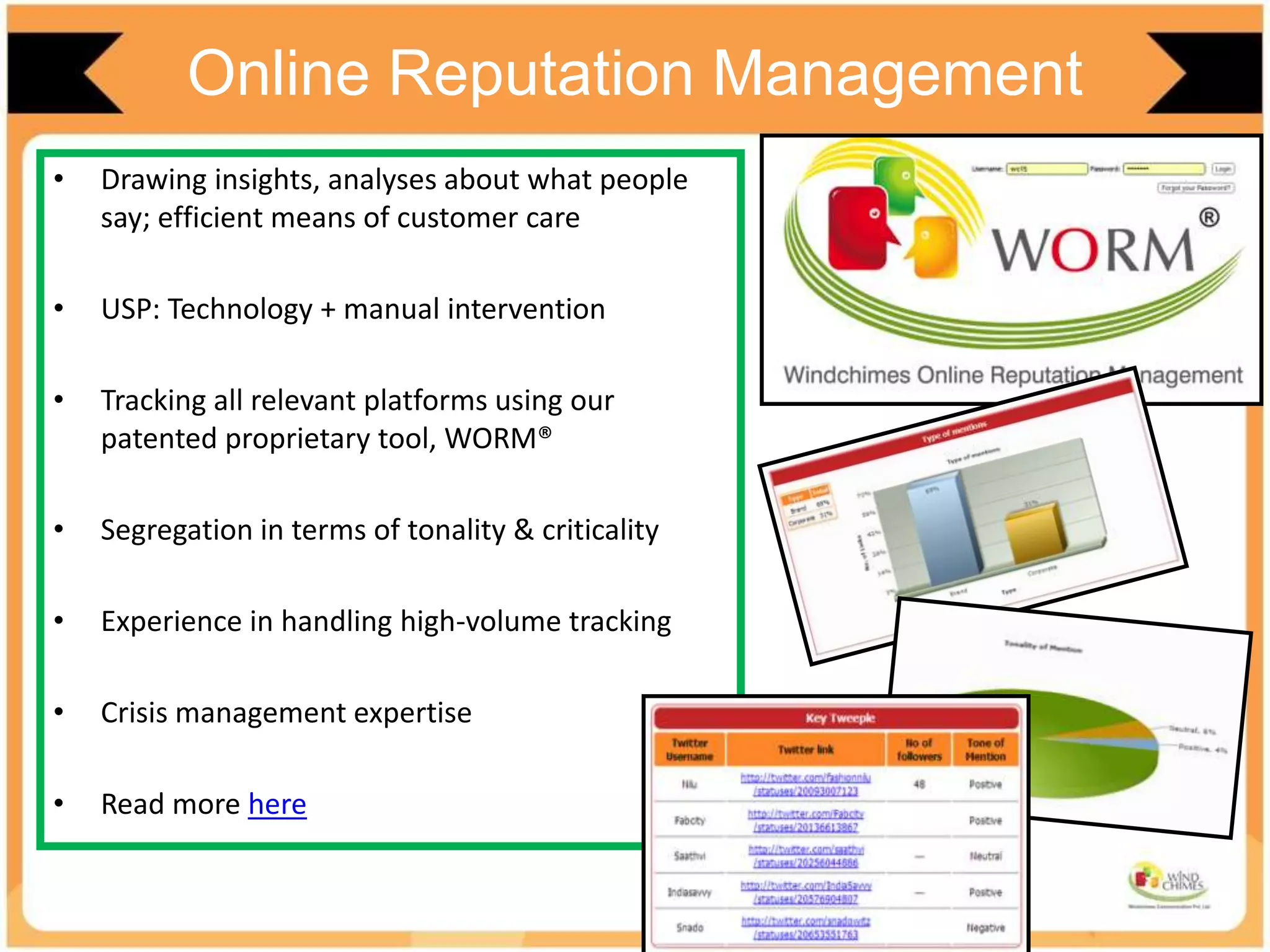 Online Reputation Management
• Drawing insights, analyses about what people
say; efficient means of customer care
• USP: Technology + manual intervention
• Tracking all relevant platforms using our
patented proprietary tool, WORM®
• Segregation in terms of tonality & criticality
• Experience in handling high-volume tracking
• Crisis management expertise
• Read more here
 