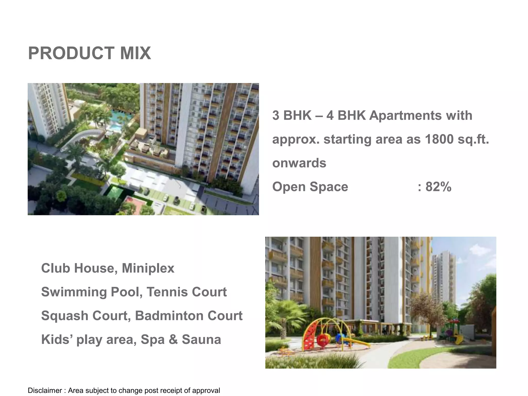 PRODUCT MIX
3 BHK – 4 BHK Apartments with
approx. starting area as 1800 sq.ft.
onwards
Open Space : 82%
Club House, Miniplex
Swimming Pool, Tennis Court
Squash Court, Badminton Court
Kids’ play area, Spa & Sauna
Disclaimer : Area subject to change post receipt of approval
 